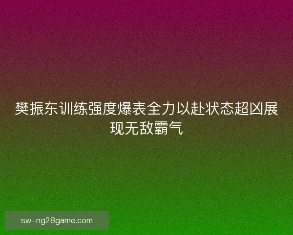 樊振东训练强度爆表全力以赴状态超凶展现无敌霸气