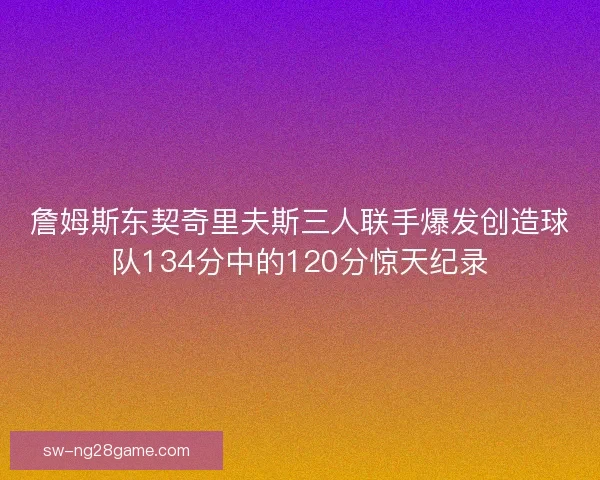 詹姆斯东契奇里夫斯三人联手爆发创造球队134分中的120分惊天纪录