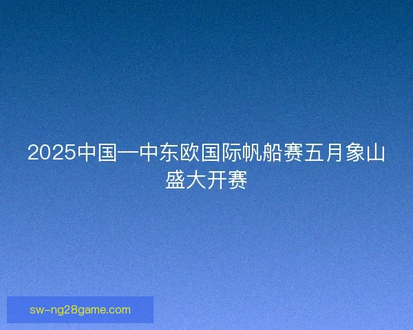 2025中国—中东欧国际帆船赛五月象山盛大开赛